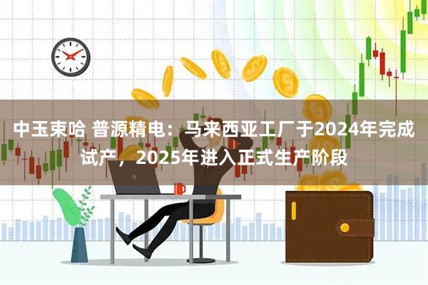 中玉束哈 普源精电：马来西亚工厂于2024年完成试产，2025年进入正式生产阶段