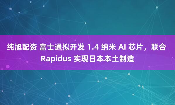 纯旭配资 富士通拟开发 1.4 纳米 AI 芯片，联合 Rapidus 实现日本本土制造